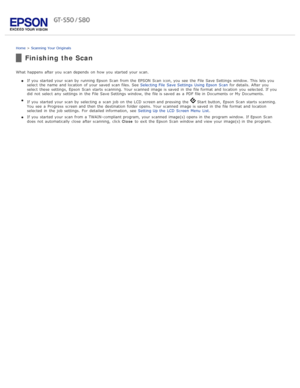 Page 40Home > Scanning  Your  Originals
Finishing the Scan
What  happens  after you  scan depends  on  how you  started your scan.
If you  started your scan by  running Epson  Scan  from the  EPSON Scan  icon, you  see  the  File  Save Settings  window.  This  lets you
select  the  name  and location  of your saved  scan files. See  Selecting File  Save Settings  Using Epson  Scan for details.  After you
select  these  settings,  Epson  Scan  starts scanning.  Your scanned  image is saved  in  the  file format...