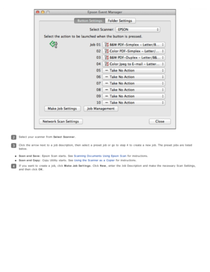 Page 65Select your scanner  from Select  Scanner.
Click the  arrow next  to  a  job description, then select  a  preset job or  go  to  step  4  to  create  a  new  job.  The  preset jobs are  listed
below.
Scan and Save: Epson  Scan  starts.  See  Scanning  Documents  Using Epson  Scan  for instructions.
Scan and Copy : Copy  Utility  starts.  See  Using the  Scanner as  a  Copier   for instructions.
If you  want  to  create  a  job,  click  Make Job  Settings. Click New, enter  the  Job Description  and make...