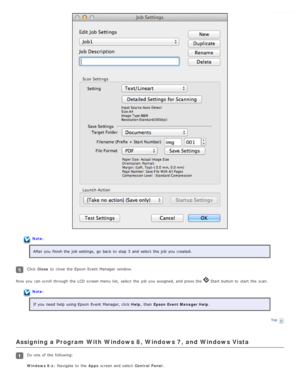 Page 66Note:After you  finish the  job settings,  go  back  to  step  3  and select  the  job you  created.
Click  Close  to  close  the  Epson  Event  Manager  window.
Now you  can scroll  through the  LCD  screen menu  list,  select  the  job you  assigned, and press the  
 Start button to  start  the  scan.
Note:
If you  need  help  using Epson  Event  Manager, click  Help, then  Epson Event Manager Help .
Top
Assigning a Program With Windows 8,  Windows 7,  and Windows Vista
Do one  of the  following:...