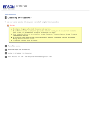 Page 74Home > Maintenance
Cleaning the Scanner
To  keep  your scanner  operating at its best, clean  it periodically using the  following procedure.
Caution:
Do not  press the  glass  surface inside  the  scanner  with  any  force.
Be careful  not  to  scratch  or  damage  the  glass  surface inside  the  scanner, and do  not  use a  hard or  abrasive
brush  to  clean  it.  A damaged  glass  surface can decrease the  scan quality.
Never use alcohol, thinner, or  corrosive solvent  to  clean  the  scanner. These...