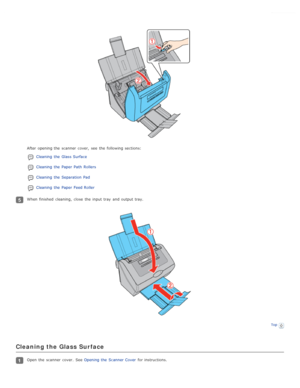 Page 76After opening the  scanner  cover,  see  the  following sections:Cleaning  the  Glass Surface
Cleaning  the  Paper Path  Rollers
Cleaning  the  Separation  Pad
Cleaning  the  Paper Feed Roller
When finished  cleaning,  close  the  input tray  and output tray.
Top
Cleaning the Glass  Surface
Open  the  scanner  cover.  See  Opening the  Scanner Cover for instructions. 