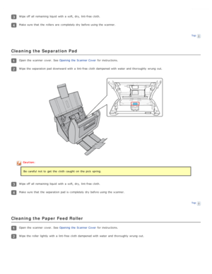 Page 78Wipe off  all  remaining  liquid  with  a  soft,  dry,  lint-free cloth.
Make  sure that  the  rollers  are  completely dry  before using the  scanner.
Top
Cleaning the Separation Pad
Open  the  scanner  cover.  See Opening the  Scanner Cover for instructions.
Wipe the  separation pad  downward with  a  lint-free cloth  dampened with  water  and thoroughly  wrung  out.
Caution:
Be careful  not  to  get  the  cloth  caught  on  the  pick  spring.
Wipe off  all  remaining  liquid  with  a  soft,  dry,...