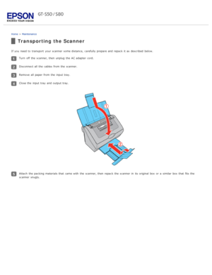 Page 80Home > Maintenance
Transporting the Scanner
If you  need  to  transport  your scanner  some distance,  carefully prepare and repack it as  described  below.
Turn  off  the  scanner, then unplug  the  AC adapter cord.
Disconnect all  the  cables  from the  scanner.
Remove all  paper from the  input tray.
Close the  input tray  and output tray.
Attach  the  packing materials that  came with  the  scanner, then repack the  scanner  in  its original  box  or  a  similar  box  that  fits  the
scanner  snugly. 