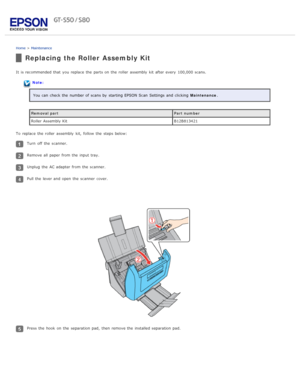 Page 81Home > Maintenance
Replacing the Roller Assembly Kit
It  is recommended that  you  replace  the  parts on  the  roller  assembly  kit after every  100,000 scans.
Note:
You can check the  number of scans by  starting EPSON Scan  Settings  and clicking   Maintenance.
Removal part Part number
Roller Assembly Kit B12B813421
To  replace  the  roller  assembly  kit,  follow  the  steps below:
Turn  off  the  scanner.
Remove all  paper from the  input tray.
Unplug  the  AC adapter from the  scanner.
Pull the...