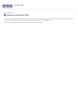 Page 85Home > Maintenance
Using the Security Slot
You can use an  optional  standard  security lock with  the  security slot. To  lock the  scanner, insert  the  lock into  the  back  of the  scanner  and
turn the  key to  lock the  scanner. Then,  secure the  cable  and the  scanner  to  a  stationary  place.
See the  User’s Guide  that  came with  the  security lock for detailed information. 