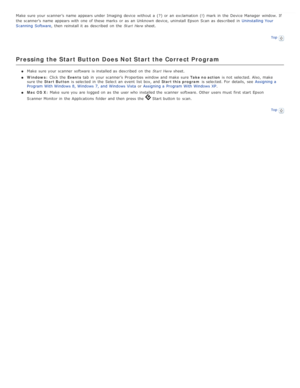 Page 87Make  sure your scanner’s  name  appears under  Imaging  device  without a  (? ) or  an  exclamation (!)  mark in  the  Device Manager  window.  If
the  scanner’s  name  appears with  one  of these  marks  or  as  an  Unknown  device, uninstall  Epson  Scan  as  described  in  Uninstalling Your
Scanning  Software , then reinstall it as  described  on  the   Start Here sheet.
Top
Pressing the Start Button Does Not Start the Correct Program
Make  sure your scanner  software  is installed as  described  on...