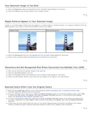 Page 94Your  Scanned  Image  Is Too Dark
Check  the  Brightness  setting. See  Adjusting  the  Color  and Other  Image  Settings  for instructions.
Check  the  brightness  and contrast settings of your computer monitor.
Top
Ripple Patterns Appear  in Your  Scanned  Image
A ripple  or  cross-hatch pattern (called  moiré)  may appear in  a  scanned  image of a  printed document.  It  is caused by  interference  from the
differing pitches in  the  scanner’s  screen and the  halftone screen in  your original....