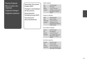 Page 17
1
Placing Originals
Mise en place des 
originaux
Originale einlegen
Originelen plaatsen
Usable originals
SizeA4/Letter/Legal
TypePlain paper
Weight75 g/m² to 95 g/m²
Capacity30 sheets or 3 mm or less  (A4, Letter) /10 sheets (Legal)
Automatic Document 
Feeder (ADF)
Chargeur automatique 
de documents
Automatischer 
Vorlageneinzug (ADF)
Automatische 
documenttoevoer
Originaux utilisables
TailleA4/Letter/Legal
TypePapier ordinaire
Grammage75 g/m² à 95 g/m²
Capacité30 feuilles ou 3 mm maximum (A4,...