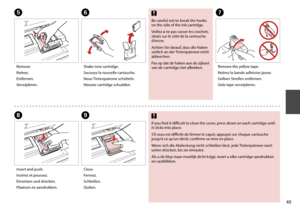 Page 45


G
HI
Remove the yellow tape.
Retirez la bande adhésive jaune.
Gelben Streifen entfernen.
Gele tape verwijderen.
Insert and push.
Insérez et poussez.
Einsetzen und drücken.
Plaatsen en aandrukken.
Close.
Fermez.
Schließen.
Sluiten.
If you find it difficult to close the cover, press down on each cartridge until it clicks into place.
S’il vous est difficile de fermer le capot, appuyez sur chaque cartouche jusqu’à ce qu’un déclic confirme sa mise en place.
Wenn sich die Abdeckung nicht schließen...