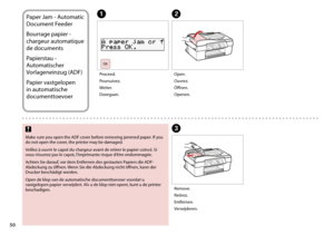Page 50
0

Paper Jam - Automatic 
Document Feeder
Bourrage papier - 
chargeur automatique 
de documents
Papierstau - 
Automatischer 
Vorlageneinzug (ADF)
Papier vastgelopen 
in automatische 
documenttoevoer
AB
C
Proceed.
Poursuivez.
Weiter.
Doorgaan.
Open.
Ouvrez.
Öffnen.
Openen.
Remove.
Retirez.
Entfernen.
Verwijderen.
Make sure you open the ADF cover before removing jammed paper. If you do not open the cover, the printer may be damaged.
Veillez à ouvrir le capot du chargeur avant de retirer le papier...