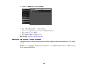 Page 124

3.
Select theReset menuandpress Enter.
 4.
Select ResetLampHours andpress Enter.
 You
seeaprompt askingifyou want toreset thelamp hours.
 5.
Select Yesandpress Enter.
 6.
Press Menu orEsc toexit themenus.
 Parent
topic:Projector LampMaintenance
 Replacing
theRemote ControlBatteries
 The
remote controlusestwoAAmanganese oralkaline batteries. Replacethebatteries assoon asthey
 run
out.
 Caution:
Useonly thetype ofbatteries specified inthis manual. Donot install batteries ofdifferent types,
 or
mix new...