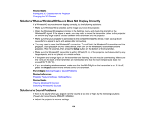 Page 138

Related
tasks
 Pairing
the3DGlasses withtheProjector
 Charging
the3DGlasses
 Solutions
WhenaWirelessHD SourceDoesNotDisplay Correctly
 If
a WirelessHD sourcedoesnotdisplay correctly, trythe following solutions:
 •
Make sureWirelessHD isselected asthe image source onthe projector.
 •
Open theWirelessHD receptionmonitorinthe Settings menuandcheck thestrength ofthe
 WirelessHD
signal.Ifthe signal isweak, youmay need tomove thetransmitter closertothe projector
 or
remove anylarge objects located between...
