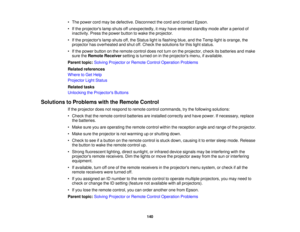 Page 140

•
The power cordmaybedefective. Disconnect thecord andcontact Epson.
 •
Ifthe projectors lampshuts offunexpectedly, itmay have entered standby modeafteraperiod of
 inactivity.
Pressthepower button towake theprojector.
 •
Ifthe projectors lampshuts off,the Status lightisflashing blue,andtheTemp lightisorange, the
 projector
hasoverheated andshut off.Check thesolutions forthis light status.
 •
Ifthe power button onthe remote controldoesnotturn onthe projector, checkitsbatteries andmake
 sure
theRemote...