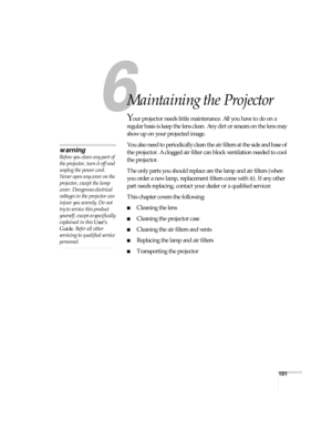 Page 101101
1
Maintaining the Projector
Your projector needs little maintenance. All you have to do on a 
regular basis is keep the lens clean. Any dirt or smears on the lens may 
show up on your projected image.
You also need to periodically clean the air filters at the side and base of 
the projector. A clogged air filter can block ventilation needed to cool 
the projector.
The only parts you should replace are the lamp and air filters (when 
you order a new lamp, replacement filters come with it). If any...