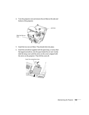 Page 105Maintaining the Projector105
4. Turn the projector over and remove the air filters at the side and 
bottom of the projector.
5. Insert the two new air filters. They should click into place.
6. Insert the screwdriver supplied with the spare lamp, or some other 
flat-tipped screwdriver, into the space beside the air vent. Gently 
slide the lamp cover until the arrow on the cover is aligned with 
the arrow on the projector. Then lift the cover off.
Slide the filter up 
here . . .
. . . and here
1
Insert the...