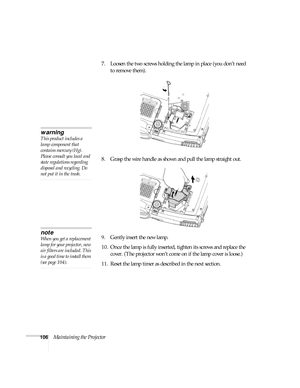 Page 106106Maintaining the Projector7. Loosen the two screws holding the lamp in place (you don’t need 
to remove them). 
8. Grasp the wire handle as shown and pull the lamp straight out.
9. Gently insert the new lamp. 
10. Once the lamp is fully inserted, tighten its screws and replace the 
cover. (The projector won’t come on if the lamp cover is loose.) 
11. Reset the lamp timer as described in the next section. 
warning
This product includes a 
lamp component that 
contains mercury (Hg). 
Please consult you...