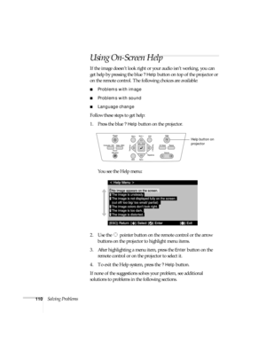 Page 110110Solving Problems
Using On-Screen Help
If the image doesn’t look right or your audio isn’t working, you can 
get help by pressing the blue 
? Help button on top of the projector or 
on the remote control. The following choices are available:
■Problems with image
■Problems with sound
■Language change
Follow these steps to get help:
1. Press the blue 
? Help button on the projector. 
You see the Help menu:
2. Use the  pointer button on the remote control or the arrow 
buttons on the projector to...