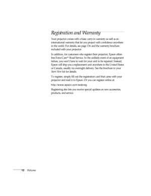 Page 1212Welcome
Registration and Warranty
Your projector comes with a basic carry-in warranty as well as an 
international warranty that let you project with confidence anywhere 
in the world. For details, see page 136 and the warranty brochure 
included with your projector. 
In addition, for customers who register their projector, Epson offers 
free Extra Care
SM Road Service. In the unlikely event of an equipment 
failure, you won’t have to wait for your unit to be repaired. Instead, 
Epson will ship you a...