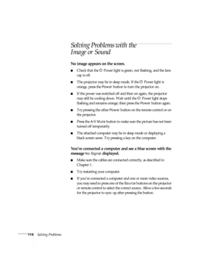 Page 114114Solving Problems
Solving Problems with the 
Image or Sound
No image appears on the screen.
■Check that the P Power light is green, not flashing, and the lens 
cap is off. 
■The projector may be in sleep mode. If the P Power light is 
orange, press the 
Power button to turn the projector on.
■If the power was switched off and then on again, the projector 
may still be cooling down. Wait until the P Power light stops 
flashing and remains orange; then press the 
Power button again.
■Try pressing the...