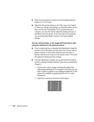 Page 118118Solving Problems
■Make sure the projector is within the recommended projection 
distance (2.5 to 36.5 feet).
■Adjust the Sharpness setting on the Video menu (see Chapter 
4). When you change video settings, you should be able to see the 
effect on the screen immediately. If you’re projecting from a 
computer, you may also need to adjust the tracking and sync as 
described in the next section. If you don’t like the new settings, 
you can always select 
Reset to return to the factory default 
settings....