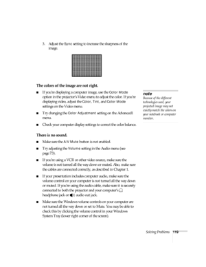 Page 119Solving Problems119
3. Adjust the Sync setting to increase the sharpness of the 
image. 
The colors of the image are not right.
■If you’re displaying a computer image, use the Color Mode 
option in the projector’s Video menu to adjust the color. If you’re 
displaying video, adjust the 
Color, Tint, and Color Mode 
settings on the Video menu.
■Try changing the Color Adjustment setting on the Advanced1 
menu.
■Check your computer display settings to correct the color balance.
There is no sound.
■Make sure...