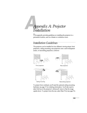 Page 123123
A
Appendix A: Projector 
Installation
This appendix provides guidelines on installing the projector in a 
permanent location, such as a theater or conference room.
Installation Guidelines
The projector can be installed for four different viewing setups: front 
projection, ceiling mounting, rear projection onto a semi-transparent 
screen, or rear/ceiling projection, as shown: 
To project from overhead, you’ll need the optional ceiling mounting 
hardware; see page 15 for ordering information. You’ll...