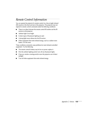 Page 133Appendix C: Notices133
Remote Control Information
You can operate the projector by remote control via a line-of-sight infrared 
(IR) receiver at the front and rear of the projector. The projector may not 
respond to remote control commands under the following conditions:
■There is an object between the remote control IR emitter and the IR 
receiver on the projector.
■Ambient light is too bright.
■Certain types of fluorescent lighting are used.
■A strong light source shines into the IR receiver.
■Other...