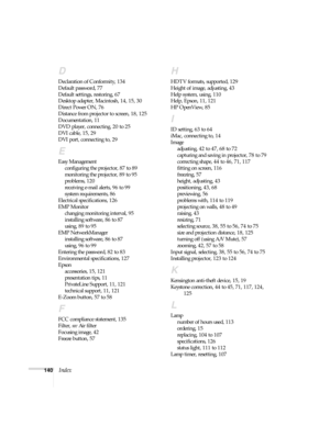 Page 140140Index
D
Declaration of Conformity, 134
Default password, 77
Default settings, restoring, 67
Desktop adapter, Macintosh, 14, 15, 30
Direct Power ON, 76
Distance from projector to screen, 18, 125
Documentation, 11
DVD player, connecting, 20 to 25
DVI cable, 15, 29
DVI port, connecting to, 29
E
Easy Management
configuring the projector, 87 to 89
monitoring the projector, 89 to 95
problems, 120
receiving e-mail alerts, 96 to 99
system requirements, 86
Electrical specifications, 126
EMP Monitor
changing...