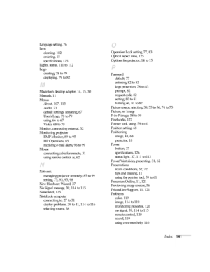 Page 141Index141 Language setting, 76
Lens
cleaning, 102
ordering, 15
specifications, 125
Lights, status, 111 to 112
Logo
creating, 78 to 79
displaying, 79 to 82
M
Macintosh desktop adapter, 14, 15, 30
Manuals, 11
Menus
About, 107, 113
Audio, 73
default settings, restoring, 67
User’s Logo, 78 to 79
using, 66 to 67
Video, 68 to 70
Monitor, connecting external, 32
Monitoring projector
EMP Monitor, 89 to 95
HP OpenView, 85
receiving e-mail alerts, 96 to 99
Mouse
connecting cable for remote, 31
using remote control...