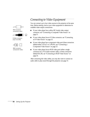 Page 2020Setting Up the Projector
Connecting to Video Equipment 
You can connect up to four video sources to the projector at the same 
time. Before starting, look at your video equipment to determine its 
available video-output connections: 
■If your video player has a yellow RCA-style video output 
connector, see “Connecting a Composite Video Source” on 
page 21.
■If your video player has an S-Video connector, see “Connecting 
an S-Video Source” on page 22.
■If your video player has a component video port...