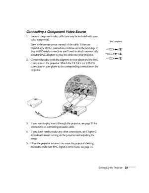 Page 23Setting Up the Projector23
Connecting a Component Video Source
1. Locate a component video cable (one may be included with your 
video equipment). 
Look at the connectors at one end of the cable. If they are 
bayonet-style (BNC) connectors, continue on to the next step. If 
they are RCA-style connectors, you’ll need to attach commercially 
available BNC adapters to plug the cable into your projector.  
2. Connect the cable (with the adapters) to your player and the 
BNC 
connectors on the projector....