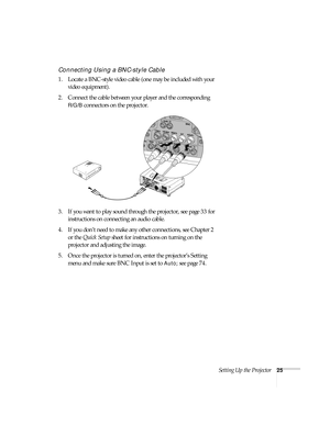 Page 25Setting Up the Projector25
Connecting Using a BNC-style Cable
1. Locate a BNC-style video cable (one may be included with your 
video equipment). 
2. Connect the cable between your player and the corresponding 
R/G/B connectors on the projector.
3. If you want to play sound through the projector, see page 33 for 
instructions on connecting an audio cable.
4. If you don’t need to make any other connections, see Chapter 2 
or the Quick Setup sheet for instructions on turning on the 
projector and adjusting...