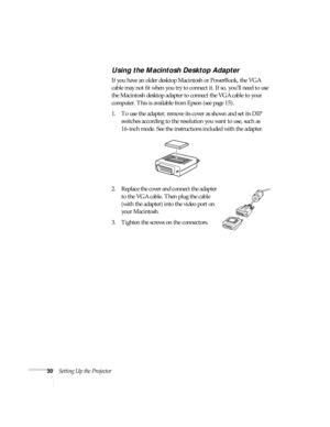 Page 3030Setting Up the Projector
Using the Macintosh Desktop Adapter
If you have an older desktop Macintosh or PowerBook, the VGA 
cable may not fit when you try to connect it. If so, you’ll need to use 
the Macintosh desktop adapter to connect the VGA cable to your 
computer. This is available from Epson (see page 15). 
1. To use the adapter, remove its cover as shown and set its DIP 
switches according to the resolution you want to use, such as 
16-inch mode. See the instructions included with the adapter....