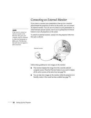 Page 3232Setting Up the Projector
Connecting an External Monitor
If you want to monitor your presentation close-up (on a monitor 
placed beside the projector) as well as on the screen, you can connect 
an external monitor. You can use it to check on your presentation or 
switch between picture sources, even if you’ve pressed the 
A/V Mute 
button to turn off projection on the screen. 
To attach an external monitor, connect it to the projector’s 
Monitor 
Out
 port, as shown:
 
Follow these guidelines to view...