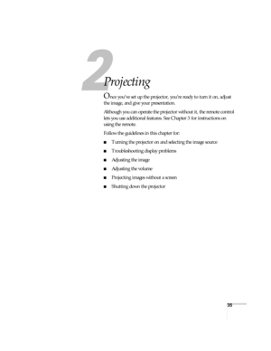 Page 3535
1
Projecting
Once you’ve set up the projector, you’re ready to turn it on, adjust 
the image, and give your presentation.
Although you can operate the projector without it, the remote control 
lets you use additional features. See Chapter 3 for instructions on 
using the remote.
Follow the guidelines in this chapter for: 
■Turning the projector on and selecting the image source
■Troubleshooting display problems
■Adjusting the image
■Adjusting the volume
■Projecting images without a screen
■Shutting...