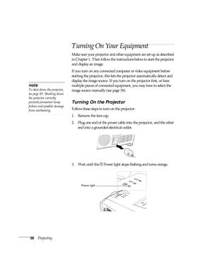 Page 3636Projecting
Turning On Your Equipment
Make sure your projector and other equipment are set up as described 
in Chapter 1. Then follow the instructions below to start the projector 
and display an image. 
If you turn on any connected computer or video equipment before 
starting the projector, this lets the projector automatically detect and 
display the image source. If you turn on the projector first, or have 
multiple pieces of connected equipment, you may have to select the 
image source manually (see...