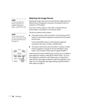 Page 3838Projecting
Selecting the Image Source
Selecting the image source lets you switch between images input from 
different pieces of equipment connected to the projector (such as a 
computer or DVD player). 
If you don’t see the image you want, select it using the 
Source 
buttons either on the projector or the remote control. 
The 
Source buttons work as follows:
■The projector has two Source buttons. Use the Computer/DVI 
button to switch between equipment connected to the 
Computer 
and 
DVI ports. 
Use...