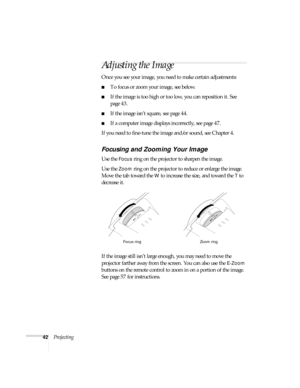 Page 4242Projecting
Adjusting the Image
Once you see your image, you need to make certain adjustments:    
■To focus or zoom your image, see below. 
■If the image is too high or too low, you can reposition it. See 
page 43.
■If the image isn’t square, see page 44.
■If a computer image displays incorrectly, see page 47. 
If you need to fine-tune the image and/or sound, see Chapter 4.
Focusing and Zooming Your Image
Use the Focus ring on the projector to sharpen the image.
Use the 
Zoom ring on the projector to...