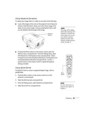 Page 45Projecting45
Using Keystone Correction
To adjust your image when it is wider on one side, do the following:
■Look at the shapes of the icons on the projector’s four Keystone 
buttons. Press the button whose icon is the mirror image of the 
shape of your screen image. Continue pressing the button until 
you are satisfied with the shape of the image.
■Or press the Menu button on the remote control, select the 
Setting menu, and press Enter. From the Setting menu, select 
H/V-Keystone in the Keystone menu...