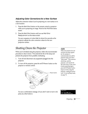 Page 49Projecting49
Adjusting Color Corrections for a New Surface
Adjust the correction values if you’re projecting on a new surface or in 
a new location.
1. Press the 
Wall Shot button on the remote control or projector 
while you’re projecting an image. Wait for the Wall Shot status 
screen.
2. Press the 
Wall Shot button until you see Wall Shot 
Readjustment
 on the status screen. 
You see a sequence of colors flash for about five seconds as the 
projector adjusts the color correction values for the new...