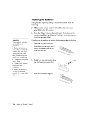 Page 5454Using the Remote Control
Replacing the Batteries 
If the projector stops responding to the remote control, check the 
following:
■Make sure the remote control’s ON/OFF switch (shown on 
page 52) is in the 
ON position. 
■Press the  light button and check to see if the buttons on the 
remote control light up. (If you’re in a bright room, you may not 
be able to see them light.)
If the buttons do not light up, replace the batteries as described below: 
1. Turn the remote control over. 
2. Press down on...