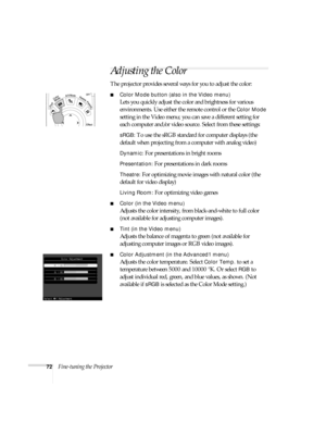 Page 7272Fine-tuning the Projector
Adjusting the Color
The projector provides several ways for you to adjust the color:
■Color Mode button (also in the Video menu) 
Lets you quickly adjust the color and brightness for various 
environments. Use either the remote control or the 
Color Mode 
setting in the Video menu; you can save a different setting for 
each computer and/or video source. Select from these settings:
sRGB: To use the sRGB standard for computer displays (the 
default when projecting from a...