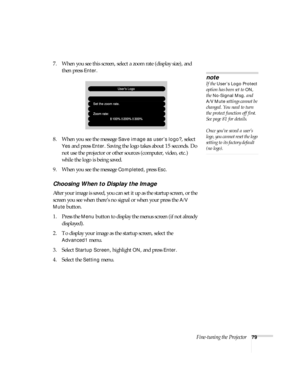 Page 79Fine-tuning the Projector79
7. When you see this screen, select a zoom rate (display size), and 
then press 
Enter. 
8. When you see the message 
Save image as user’s logo?, select 
Yes and press Enter. Saving the logo takes about 15 seconds. Do 
not use the projector or other sources (computer, video, etc.) 
while the logo is being saved.
9. When you see the message 
Completed, press Esc.
Choosing When to Display the Image
After your image is saved, you can set it up as the startup screen, or the...