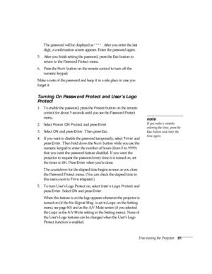 Page 81Fine-tuning the Projector81
The password will be displayed as ****. After you enter the last 
digit, a confirmation screen appears. Enter the password again.
5. After you finish setting the password, press the 
Esc button to 
return to the Password Protect menu.
6. Press the 
Num button on the remote control to turn off the 
numeric keypad.
Make a note of the password and keep it in a safe place in case you 
forget it. 
Turning On Password Protect and User’s Logo 
Protect
1. To enable the password, press...