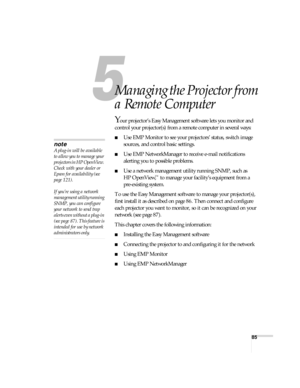 Page 8585
1
Managing the Projector from 
a Remote Computer
Your projector’s Easy Management software lets you monitor and 
control your projector(s) from a remote computer in several ways:
■Use EMP Monitor to see your projectors’ status, switch image 
sources, and control basic settings.
■Use EMP NetworkManager to receive e-mail notifications 
alerting you to possible problems.
■Use a network management utility running SNMP, such as 
HP OpenView,
™ to manage your facility’s equipment from a 
pre-existing...