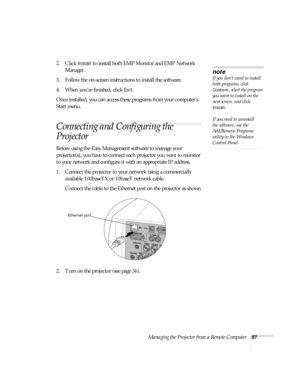 Page 87Managing the Projector from a Remote Computer87
2. Click Install to install both EMP Monitor and EMP Network 
Manager. 
3. Follow the on-screen instructions to install the software.
4. When you’re finished, click 
Exit. 
Once installed, you can access these programs from your computer’s 
Start menu. 
Connecting and Configuring the 
Projector
Before using the Easy Management software to manage your 
projector(s), you have to connect each projector you want to monitor 
to your network and configure it with...