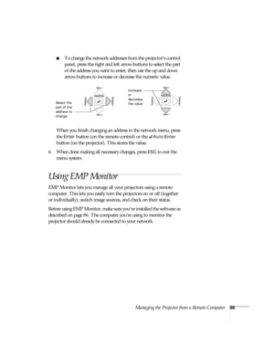 Page 89Managing the Projector from a Remote Computer89
■To change the network addresses from the projector’s control 
panel, press the right and left arrow buttons to select the part 
of the address you want to enter, then use the up and down 
arrow buttons to increase or decrease the numeric value. 
When you finish changing an address in the network menu, press 
the 
Enter button (on the remote control) or the Auto/Enter 
button (on the projector). This stores the value. 
6. When done making all necessary...