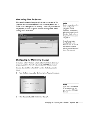 Page 95Managing the Projector from a Remote Computer95
Controlling Your Projectors
The control buttons in the upper-right let you turn on and off the 
projectors and select video sources. (Hold the mouse pointer over a 
button to see a description of its meaning.) Make sure you’ve selected 
the projector you want to operate (with the mouse pointer) before 
clicking one of the buttons. 
Configuring the Monitoring Interval
If you need to have the most current status information about your 
projectors, click the...