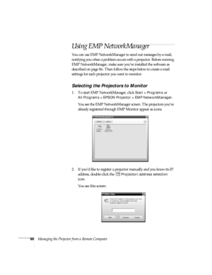 Page 9696Managing the Projector from a Remote Computer
Using EMP NetworkManager
You can use EMP NetworkManager to send out messages by e-mail, 
notifying you when a problem occurs with a projector. Before running 
EMP NetworkManager, make sure you’ve installed the software as 
described on page 86. Then follow the steps below to create e-mail 
settings for each projector you want to monitor.
Selecting the Projectors to Monitor
1. To start EMP NetworkManager, click Start > Programs or 
All Programs > EPSON...