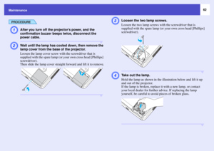 Page 6262
Maintenance
PROCEDUREA
After you turn off the projector’s power, and the 
confirmation buzzer beeps twice, disconnect the 
power cable.
B
Wait until the lamp has cooled down, then remove the 
lamp cover from the base of the projector.
Loosen the lamp cover screw with the screwdriver that is 
supplied with the spare lamp (or your own cross head [Phillips] 
screwdriver).
Then slide the lamp cover straight forward and lift it to remove.
C
Loosen the two lamp screws.
Loosen the two lamp screws with the...